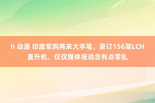 h 动漫 印度军购再来大手笔，豪订156架LCH直升机，仅仅媒体报说念有点零乱