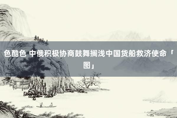 色酷色 中俄积极协商鼓舞搁浅中国货船救济使命「图」