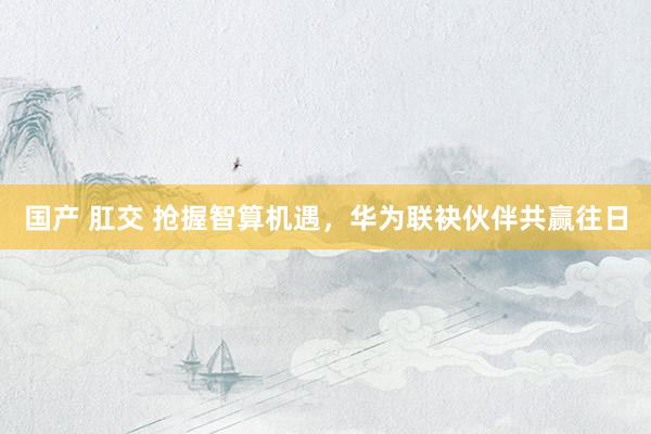 国产 肛交 抢握智算机遇，华为联袂伙伴共赢往日