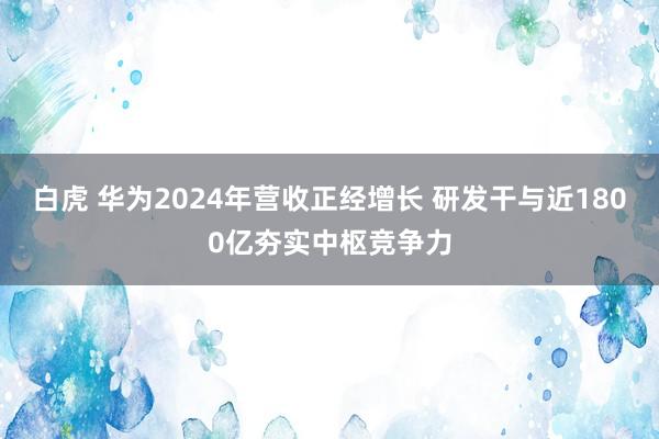 白虎 华为2024年营收正经增长 研发干与近1800亿夯实中枢竞争力