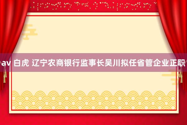av 白虎 辽宁农商银行监事长吴川拟任省管企业正职