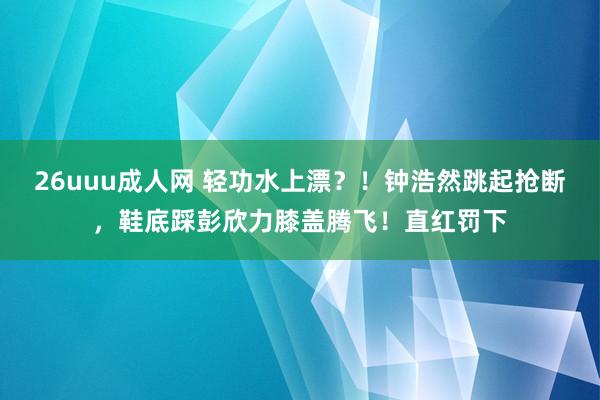26uuu成人网 轻功水上漂？！钟浩然跳起抢断，鞋底踩彭欣力膝盖腾飞！直红罚下