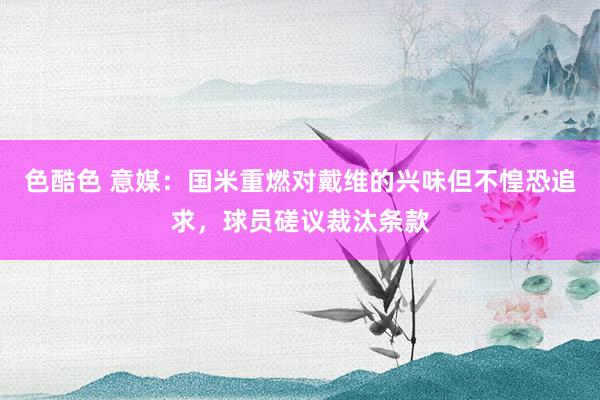 色酷色 意媒：国米重燃对戴维的兴味但不惶恐追求，球员磋议裁汰条款