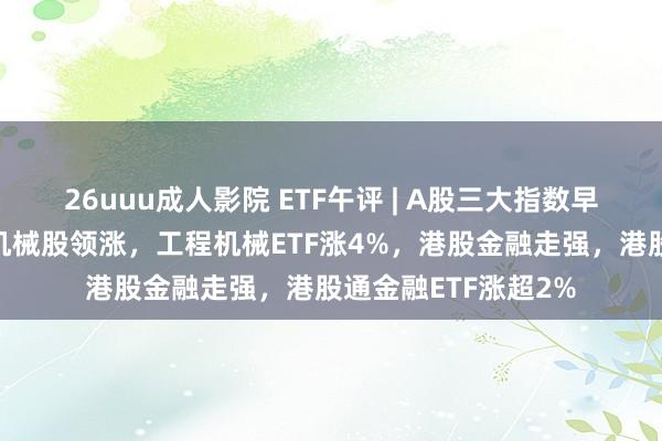 26uuu成人影院 ETF午评 | A股三大指数早盘涨跌不一，重型机械股领涨，工程机械ETF涨4%，港股金融走强，港股通金融ETF涨超2%