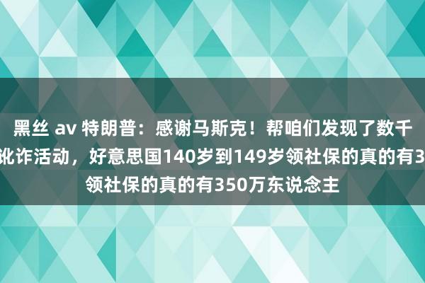 黑丝 av 特朗普：感谢马斯克！帮咱们发现了数千亿好意思元的讹诈活动，好意思国140岁到149岁领社保的真的有350万东说念主
