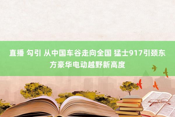 直播 勾引 从中国车谷走向全国 猛士917引颈东方豪华电动越野新高度