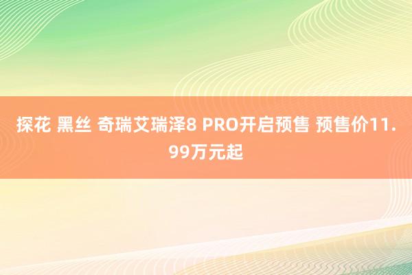 探花 黑丝 奇瑞艾瑞泽8 PRO开启预售 预售价11.99万元起