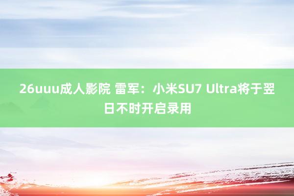 26uuu成人影院 雷军：小米SU7 Ultra将于翌日不时开启录用