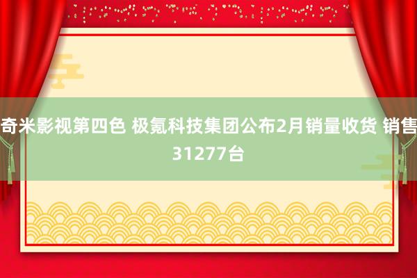 奇米影视第四色 极氪科技集团公布2月销量收货 销售31277台