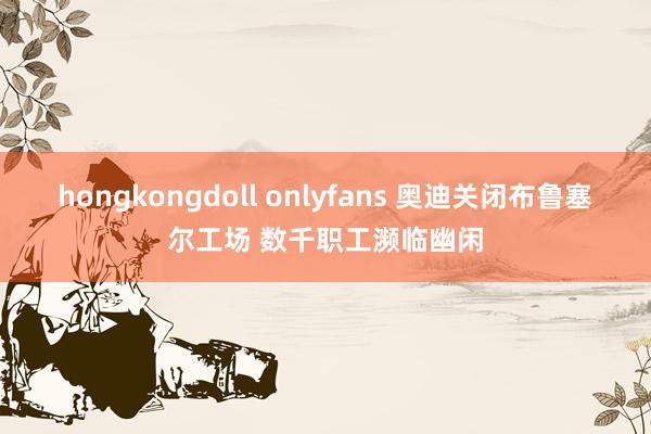 hongkongdoll onlyfans 奥迪关闭布鲁塞尔工场 数千职工濒临幽闲