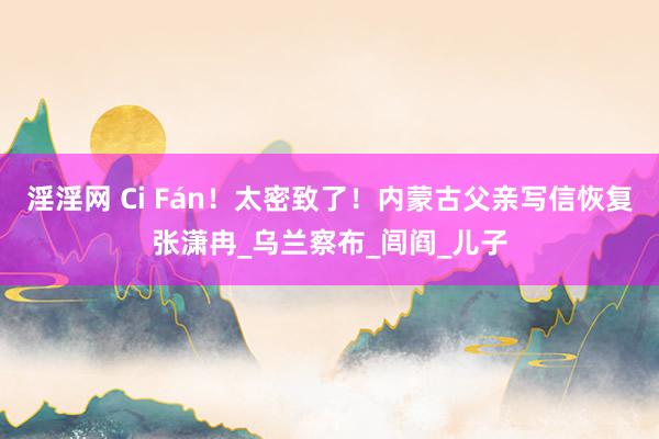 淫淫网 Ci Fán！太密致了！内蒙古父亲写信恢复张潇冉_乌兰察布_闾阎_儿子