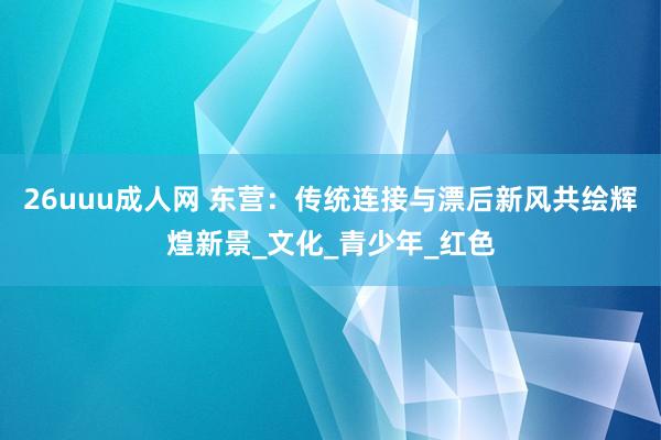 26uuu成人网 东营：传统连接与漂后新风共绘辉煌新景_文化_青少年_红色