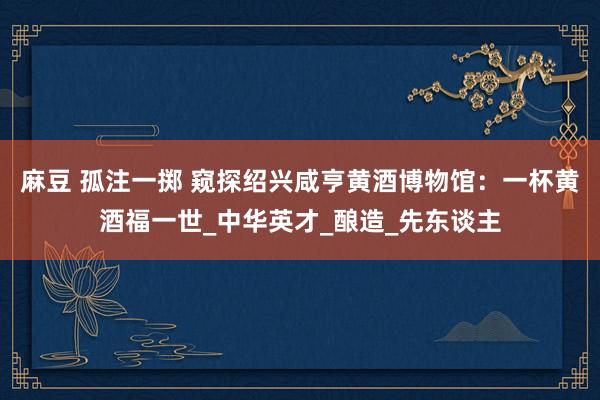 麻豆 孤注一掷 窥探绍兴咸亨黄酒博物馆：一杯黄酒福一世_中华英才_酿造_先东谈主