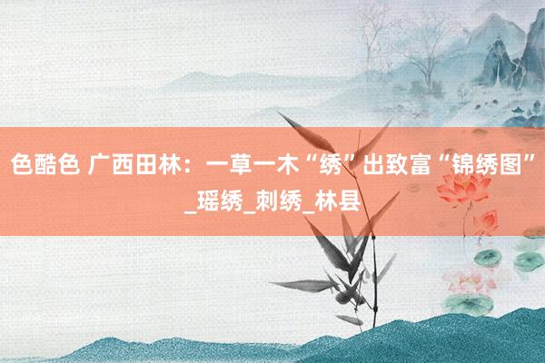 色酷色 广西田林：一草一木“绣”出致富“锦绣图”_瑶绣_刺绣_林县