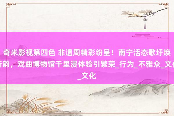 奇米影视第四色 非遗周精彩纷呈！南宁活态歌圩焕新韵，戏曲博物馆千里浸体验引繁荣_行为_不雅众_文化