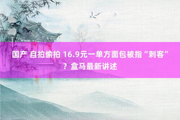 国产 自拍偷拍 16.9元一单方面包被指“刺客”？盒马最新讲述