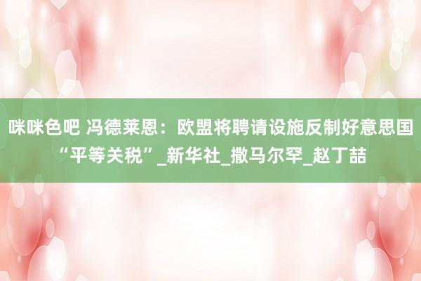 咪咪色吧 冯德莱恩：欧盟将聘请设施反制好意思国“平等关税”_新华社_撒马尔罕_赵丁喆