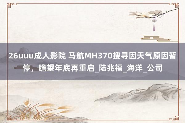 26uuu成人影院 马航MH370搜寻因天气原因暂停，瞻望年底再重启_陆兆福_海洋_公司