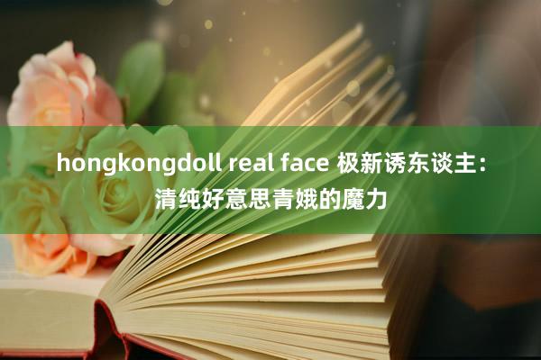 hongkongdoll real face 极新诱东谈主：清纯好意思青娥的魔力
