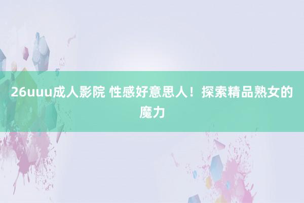 26uuu成人影院 性感好意思人！探索精品熟女的魔力