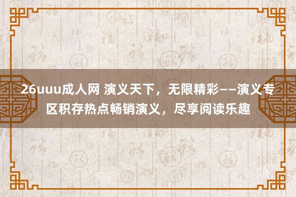 26uuu成人网 演义天下，无限精彩——演义专区积存热点畅销演义，尽享阅读乐趣