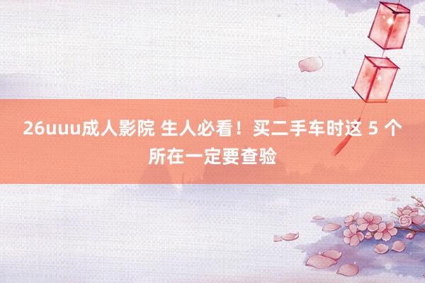 26uuu成人影院 生人必看！买二手车时这 5 个所在一定要查验