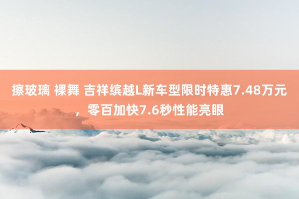 擦玻璃 裸舞 吉祥缤越L新车型限时特惠7.48万元，零百加快7.6秒性能亮眼