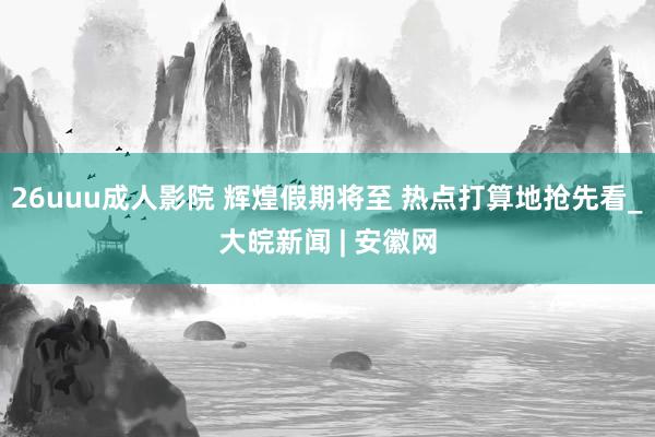 26uuu成人影院 辉煌假期将至 热点打算地抢先看_大皖新闻 | 安徽网