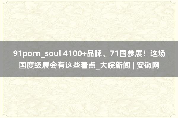 91porn_soul 4100+品牌、71国参展！这场国度级展会有这些看点_大皖新闻 | 安徽网
