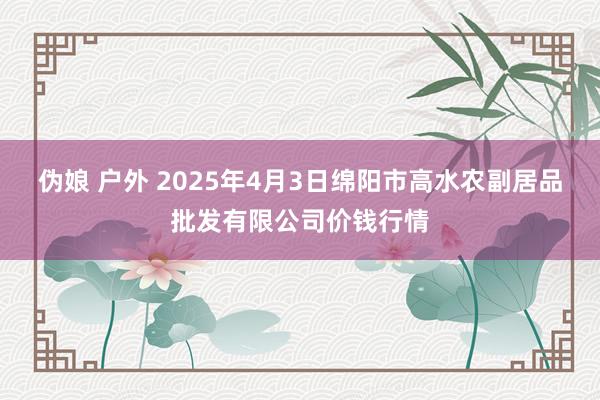 伪娘 户外 2025年4月3日绵阳市高水农副居品批发有限公司价钱行情