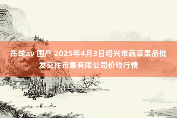 在线av 国产 2025年4月3日绍兴市蔬菜果品批发交往市集有限公司价钱行情