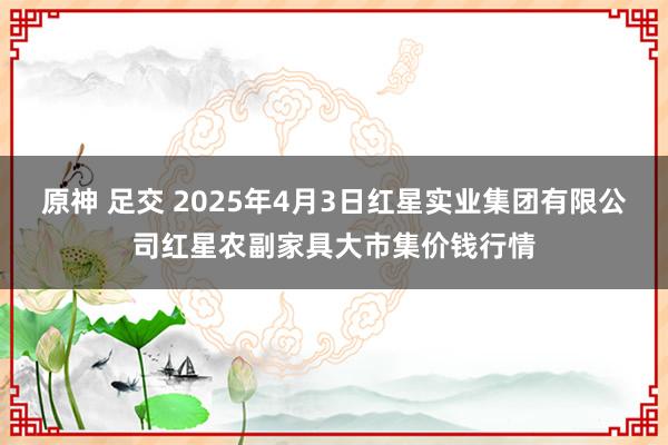 原神 足交 2025年4月3日红星实业集团有限公司红星农副家具大市集价钱行情