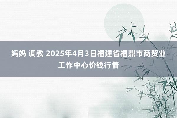 妈妈 调教 2025年4月3日福建省福鼎市商贸业工作中心价钱行情