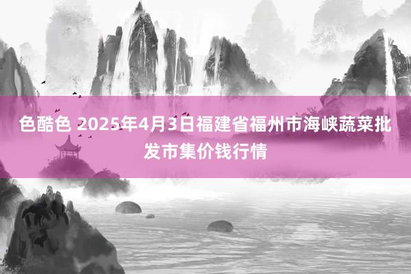 色酷色 2025年4月3日福建省福州市海峡蔬菜批发市集价钱行情
