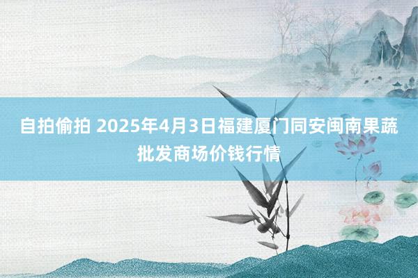 自拍偷拍 2025年4月3日福建厦门同安闽南果蔬批发商场价钱行情
