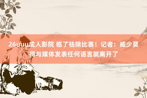 26uuu成人影院 临了祛除比赛！记者：威少莫得与媒体发表任何语言就离开了