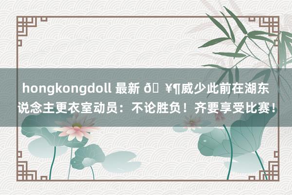 hongkongdoll 最新 🥶威少此前在湖东说念主更衣室动员：不论胜负！齐要享受比赛！