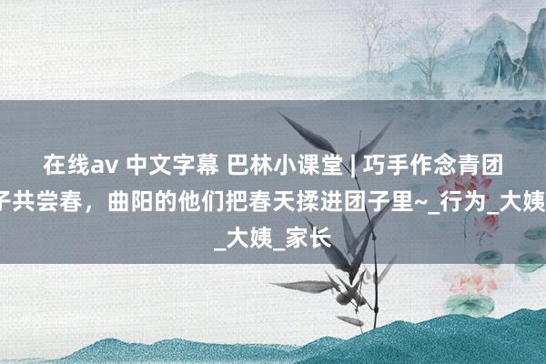 在线av 中文字幕 巴林小课堂 | 巧手作念青团，亲子共尝春，曲阳的他们把春天揉进团子里~_行为_大姨_家长