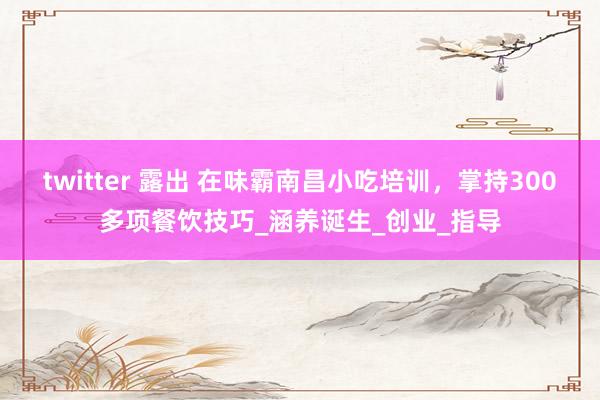 twitter 露出 在味霸南昌小吃培训，掌持300多项餐饮技巧_涵养诞生_创业_指导