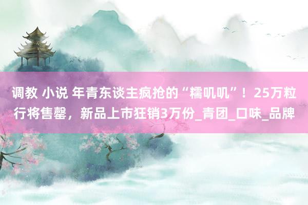 调教 小说 年青东谈主疯抢的“糯叽叽”！25万粒行将售罄，新品上市狂销3万份_青团_口味_品牌
