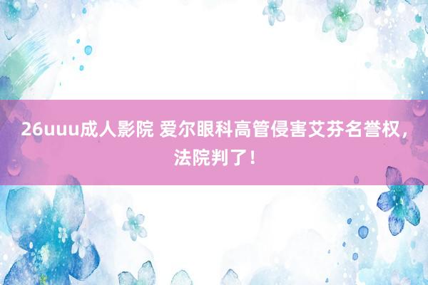 26uuu成人影院 爱尔眼科高管侵害艾芬名誉权，法院判了！