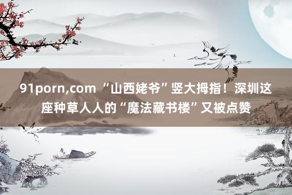 91porn，com “山西姥爷”竖大拇指！深圳这座种草人人的“魔法藏书楼”又被点赞