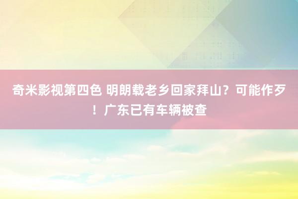 奇米影视第四色 明朗载老乡回家拜山？可能作歹！广东已有车辆被查