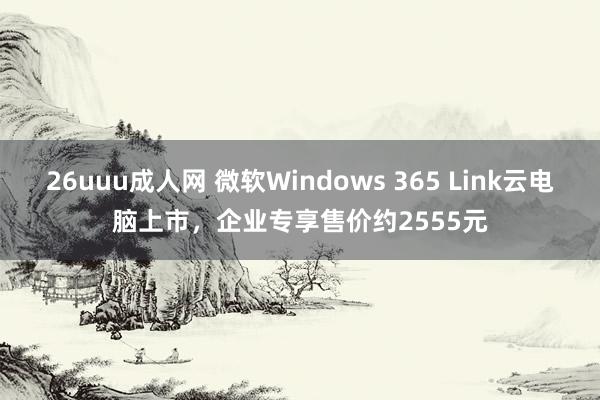 26uuu成人网 微软Windows 365 Link云电脑上市，企业专享售价约2555元