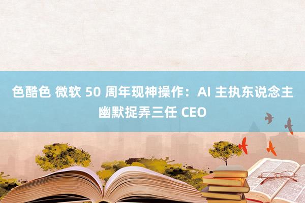 色酷色 微软 50 周年现神操作：AI 主执东说念主幽默捉弄三任 CEO