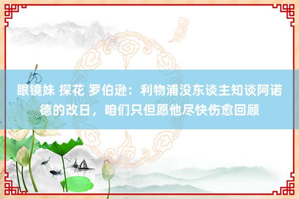 眼镜妹 探花 罗伯逊：利物浦没东谈主知谈阿诺德的改日，咱们只但愿他尽快伤愈回顾