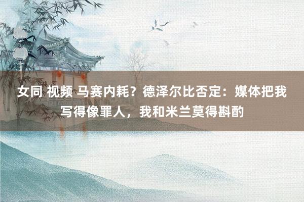 女同 视频 马赛内耗？德泽尔比否定：媒体把我写得像罪人，我和米兰莫得斟酌