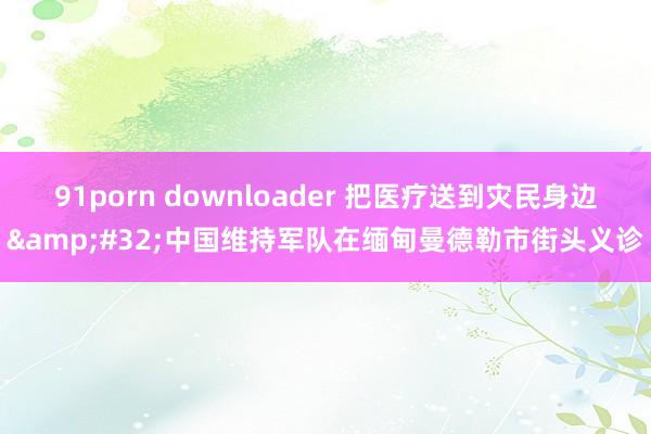 91porn downloader 把医疗送到灾民身边&#32;中国维持军队在缅甸曼德勒市街头义诊