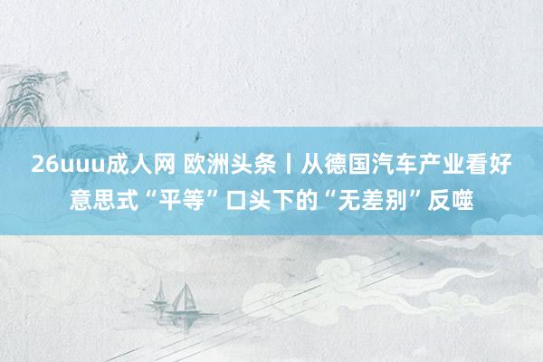 26uuu成人网 欧洲头条丨从德国汽车产业看好意思式“平等”口头下的“无差别”反噬