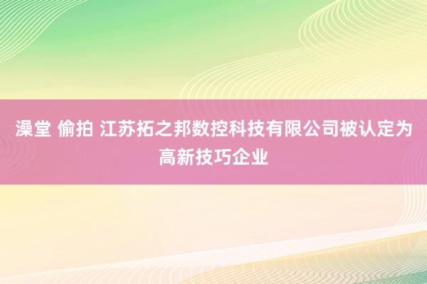 澡堂 偷拍 江苏拓之邦数控科技有限公司被认定为高新技巧企业